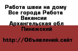 Работа швеи на дому - Все города Работа » Вакансии   . Архангельская обл.,Пинежский 